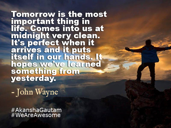 Tomorrow is the most important thing in life. Comes into us at midnight very clean. It's perfect when it arrives and it puts itself in our hands. It hopes we've learned something from yesterday.~John Wayne